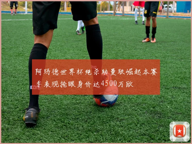 阿玛德世界杯绝杀助曼联崛起本赛季表现抢眼身价达4500万欧