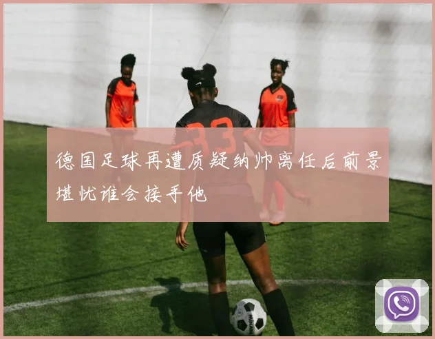 德国足球再遭质疑纳帅离任后前景堪忧谁会接手他