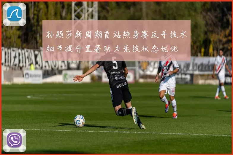 孙颖莎新周期首站热身赛反手技术细节提升显著助力竞技状态优化