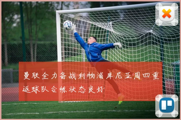 曼联全力备战利物浦库尼亚周四重返球队合练状态良好