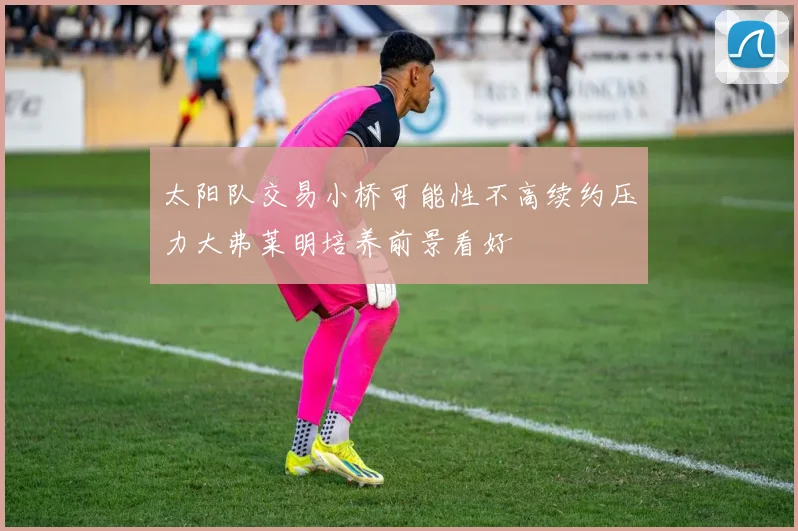 太阳队交易小桥可能性不高续约压力大弗莱明培养前景看好