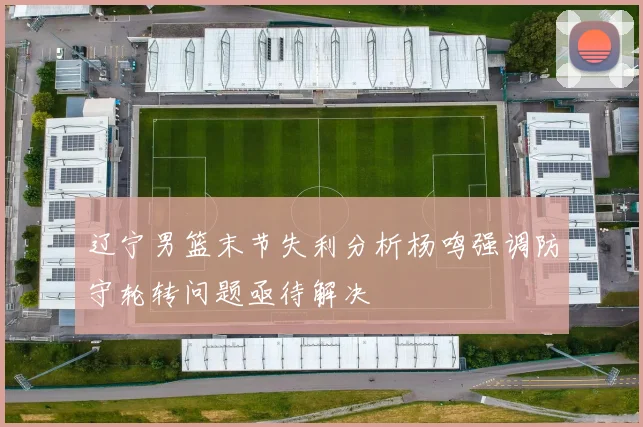辽宁男篮末节失利分析杨鸣强调防守轮转问题亟待解决