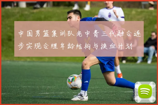 中国男篮集训队老中青三代融合逐步实现合理年龄结构与换血计划