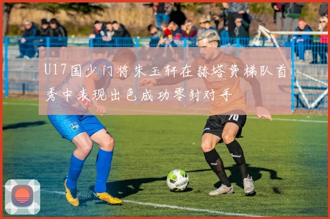 U17国少门将朱玉轩在赫塔费梯队首秀中表现出色成功零封对手