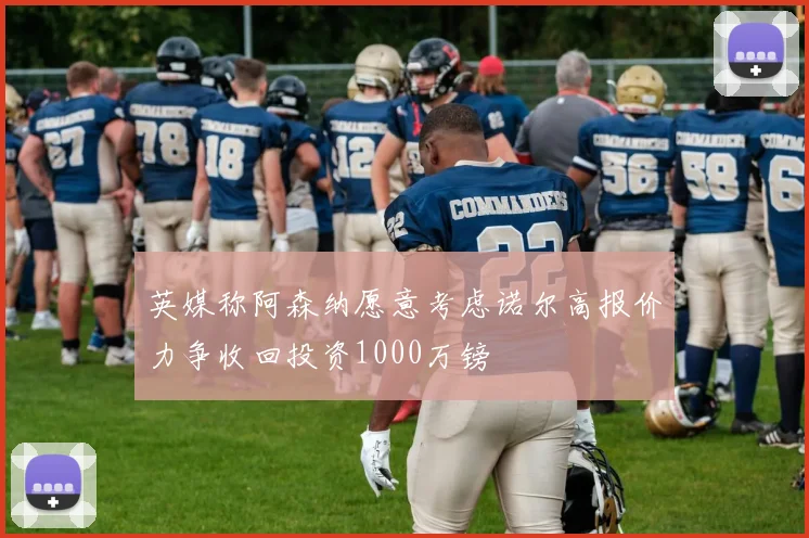 英媒称阿森纳愿意考虑诺尔高报价力争收回投资1000万镑