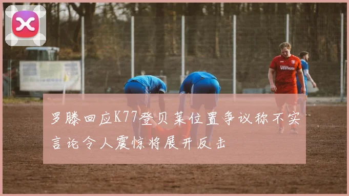 罗滕回应K77登贝莱位置争议称不实言论令人震惊将展开反击