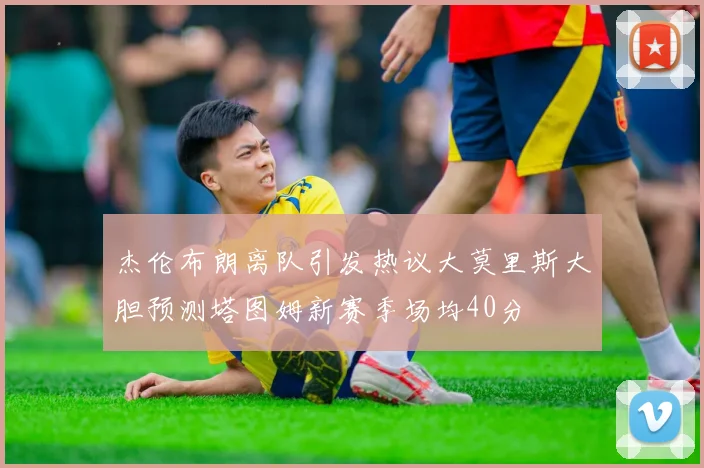杰伦布朗离队引发热议大莫里斯大胆预测塔图姆新赛季场均40分