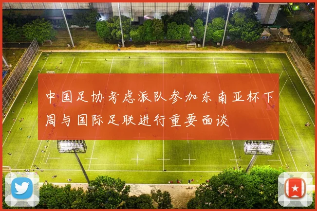 中国足协考虑派队参加东南亚杯下周与国际足联进行重要面谈
