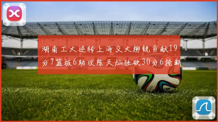 湖南工大逆转上海交大柳锐贡献19分7篮板6助攻陈天灿独砍30分6抢断助力胜利