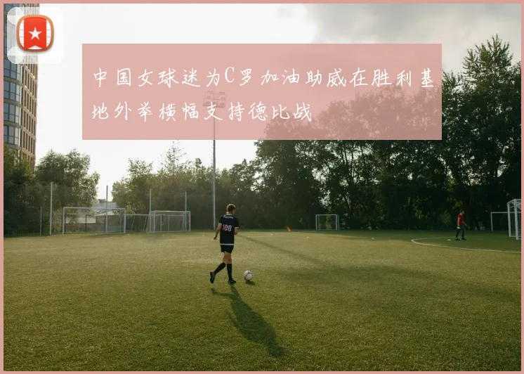 中国女球迷为C罗加油助威在胜利基地外举横幅支持德比战