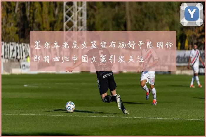 墨尔本老虎女篮宣布杨舒予陈明伶即将回归中国女篮引发关注