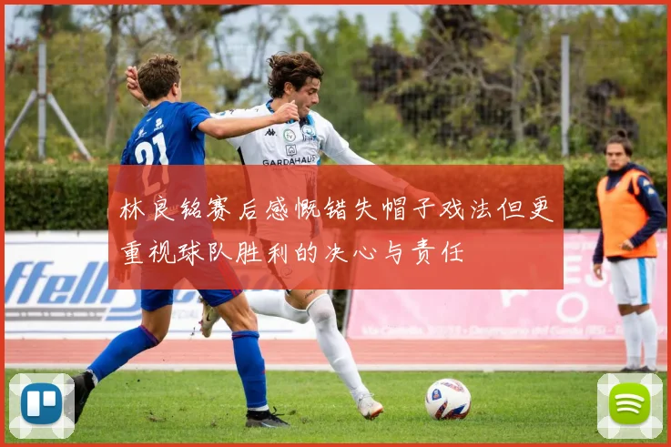 林良铭赛后感慨错失帽子戏法但更重视球队胜利的决心与责任