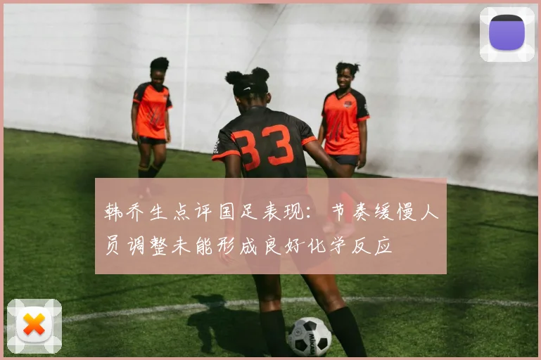 韩乔生点评国足表现：节奏缓慢人员调整未能形成良好化学反应