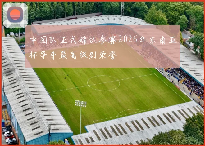 中国队正式确认参赛2026年东南亚杯争夺最高级别荣誉