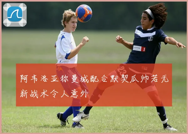 阿韦洛亚称曼城配合默契瓜帅若无新战术令人意外